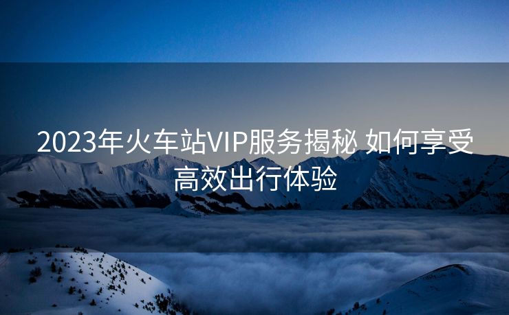 2023年火車站VIP服務(wù)揭秘 如何享受高效出行體驗(yàn)