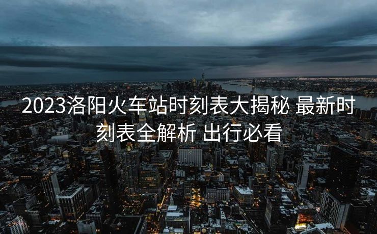 2023洛陽(yáng)火車站時(shí)刻表大揭秘 最新時(shí)刻表全解析 出行必看