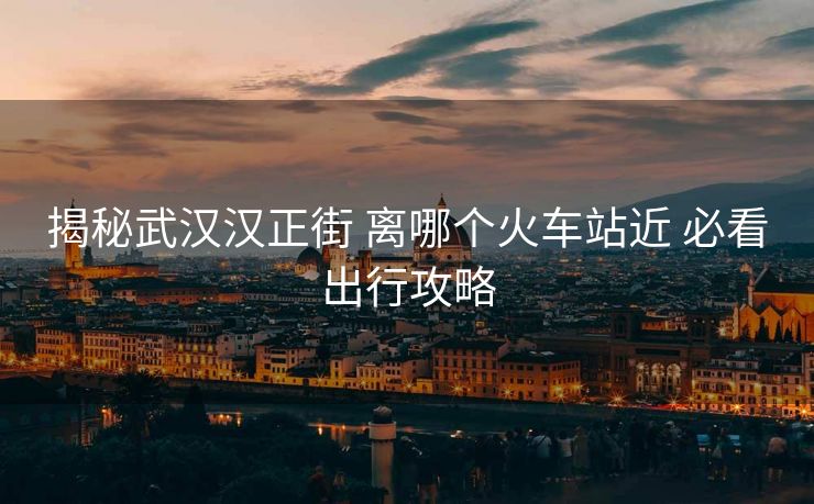 揭秘武漢漢正街 離哪個(gè)火車(chē)站近 必看出行攻略