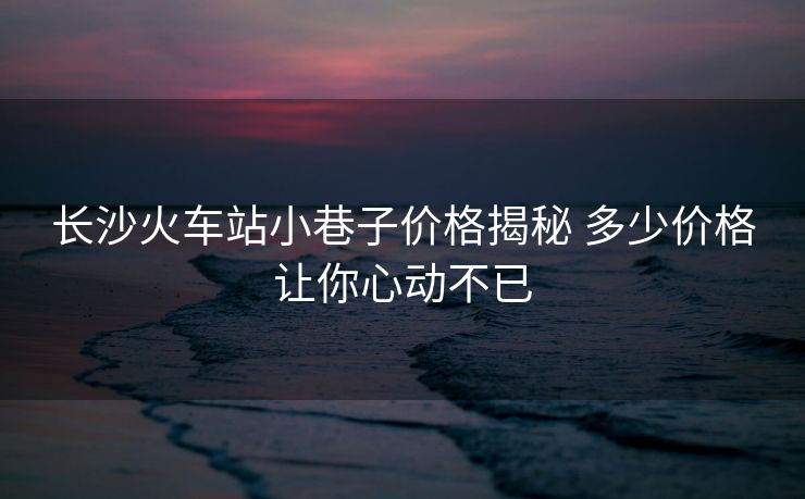 長(zhǎng)沙火車站小巷子價(jià)格揭秘 多少價(jià)格讓你心動(dòng)不已