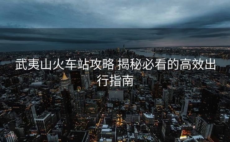 武夷山火車站攻略 揭秘必看的高效出行指南 武夷山火車站攻略 揭秘必看的高效出行指南