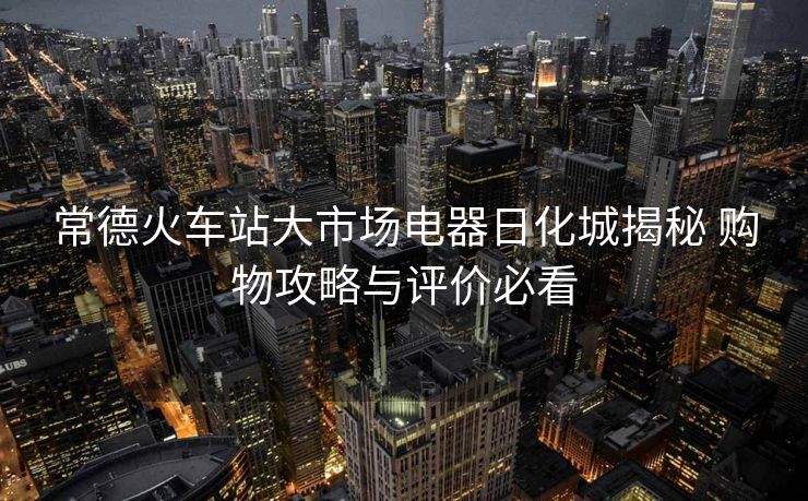 常德火車站大市場電器日化城揭秘 購物攻略與評價必看