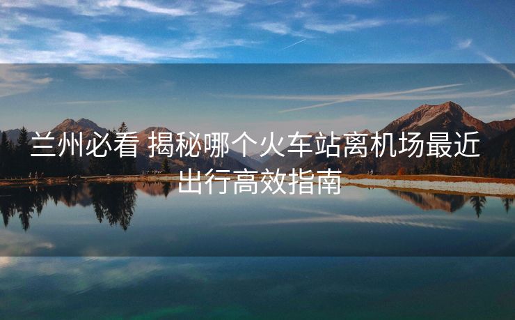 蘭州必看 揭秘哪個(gè)火車站離機(jī)場最近 出行高效指南
