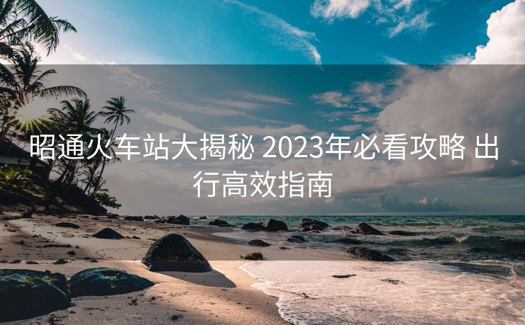 昭通火車站大揭秘 2023年必看攻略 出行高效指南