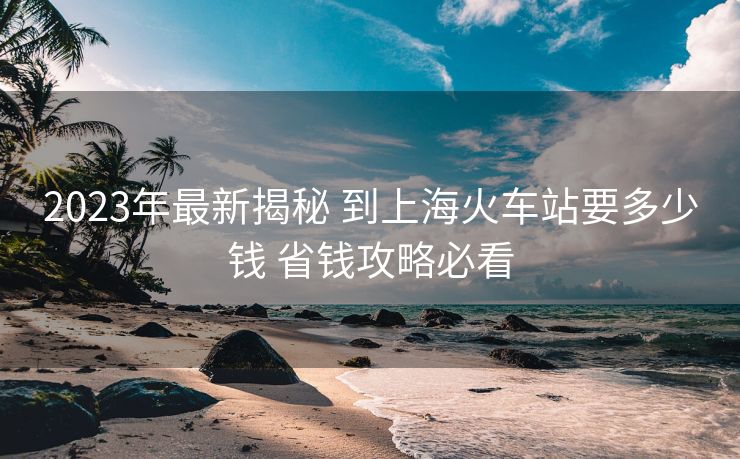 2023年最新揭秘 到上?；疖?chē)站要多少錢(qián) 省錢(qián)攻略必看
