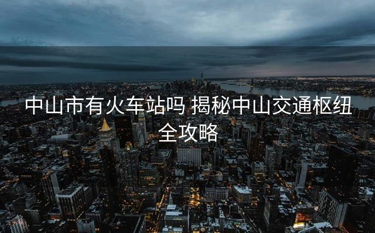 中山市有火車站嗎 揭秘中山交通樞紐全攻略