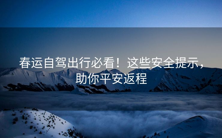 春運(yùn)自駕出行必看！這些安全提示，助你平安返程