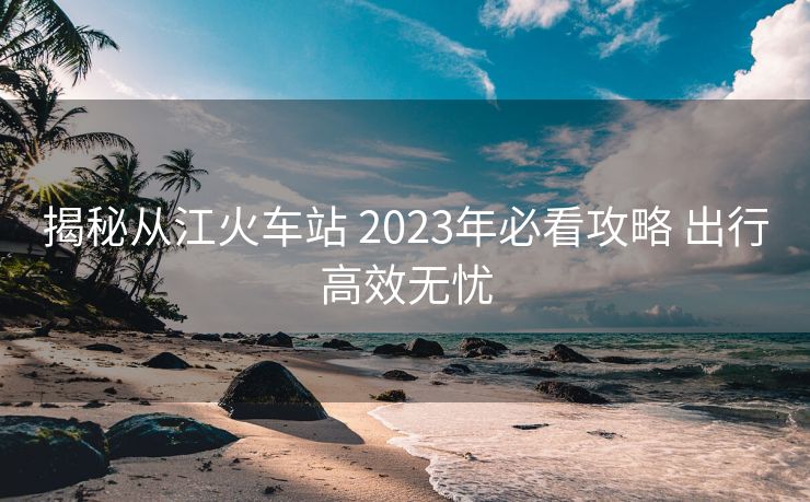 揭秘從江火車站 2023年必看攻略 出行高效無(wú)憂