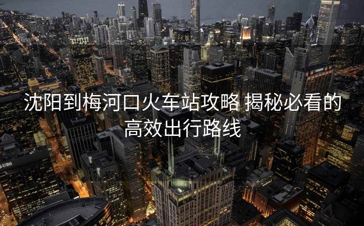 沈陽到梅河口火車站攻略 揭秘必看的高效出行路線
