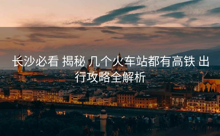 長沙必看 揭秘 幾個火車站都有高鐵 出行攻略全解析