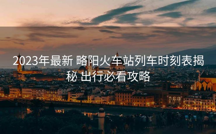 2023年最新 略陽(yáng)火車(chē)站列車(chē)時(shí)刻表揭秘 出行必看攻略