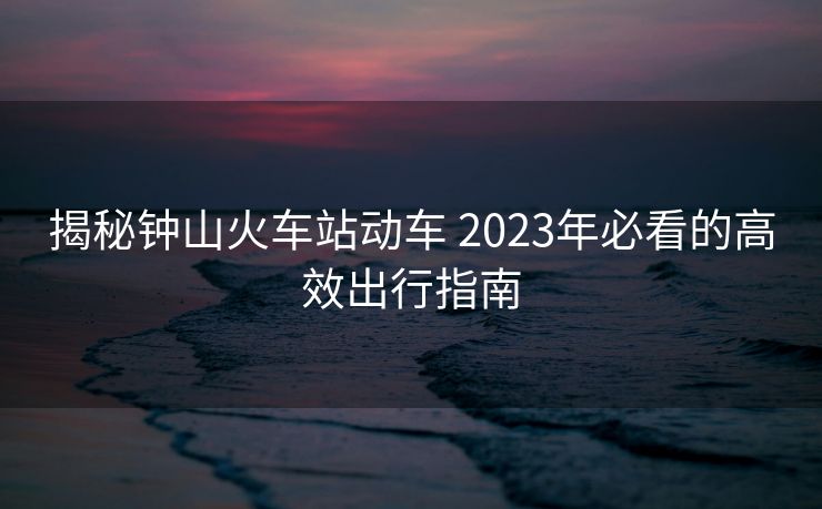 揭秘鐘山火車站動(dòng)車 2023年必看的高效出行指南