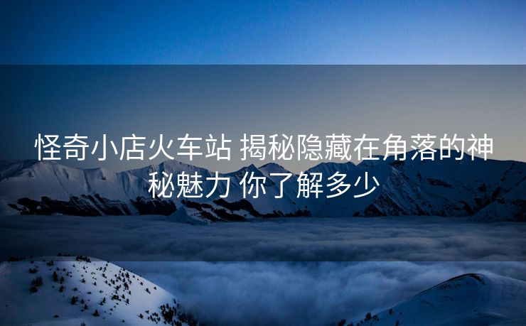 怪奇小店火車站 揭秘隱藏在角落的神秘魅力 你了解多少