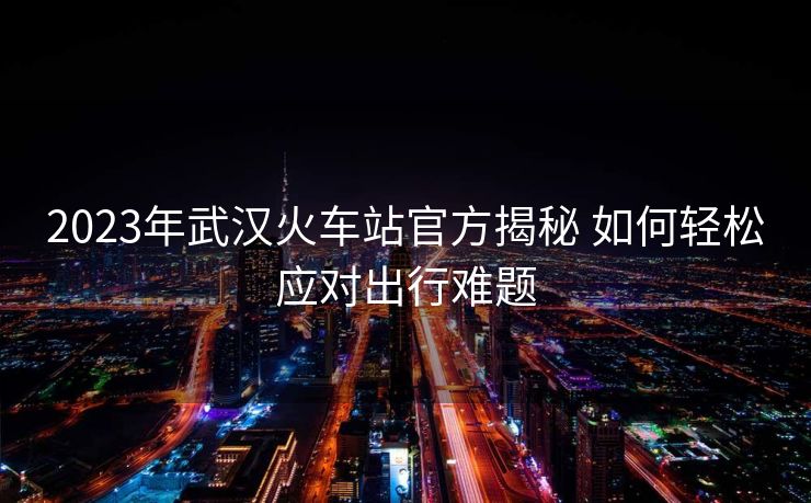 2023年武漢火車站官方揭秘 如何輕松應(yīng)對出行難題