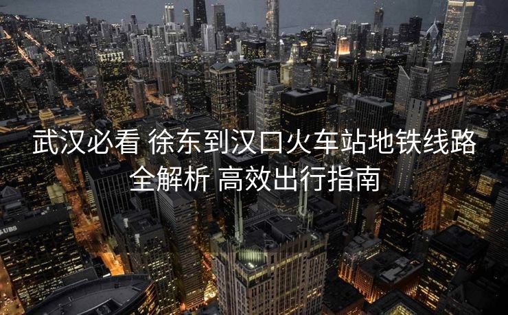 武漢必看 徐東到漢口火車站地鐵線路全解析 高效出行指南