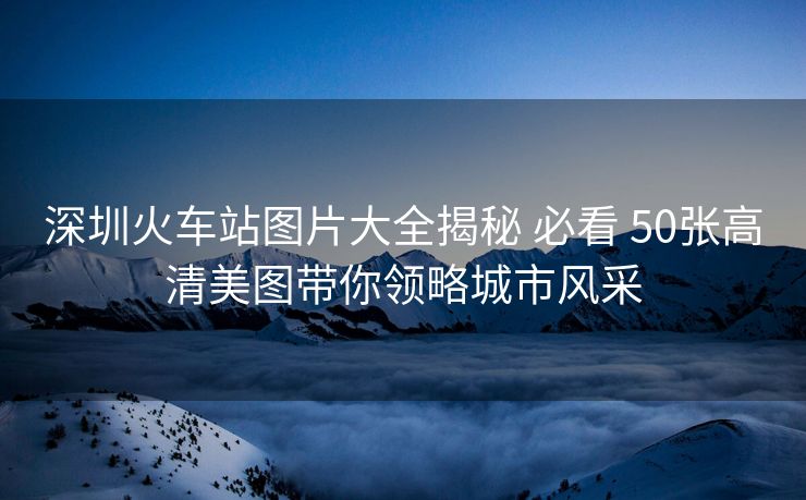 深圳火車站圖片大全揭秘 必看 50張高清美圖帶你領(lǐng)略城市風采