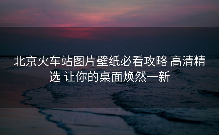 北京火車(chē)站圖片壁紙必看攻略 高清精選 讓你的桌面煥然一新