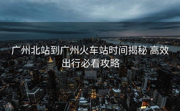 廣州北站到廣州火車站時(shí)間揭秘 高效出行必看攻略
