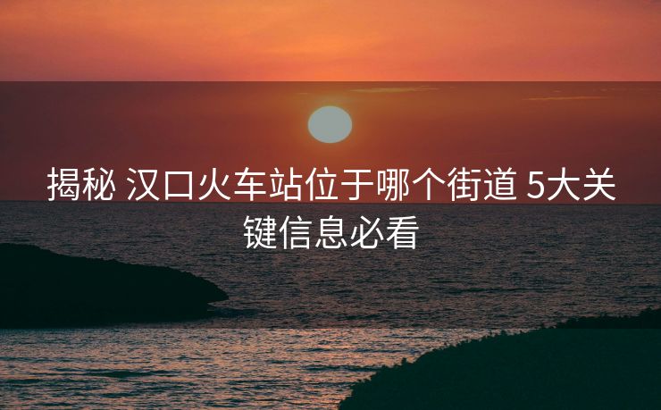 揭秘 漢口火車(chē)站位于哪個(gè)街道 5大關(guān)鍵信息必看 揭秘 漢口火車(chē)站位于哪個(gè)街道 5大關(guān)鍵信息必看