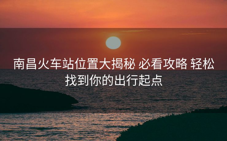 南昌火車站位置大揭秘 必看攻略 輕松找到你的出行起點
