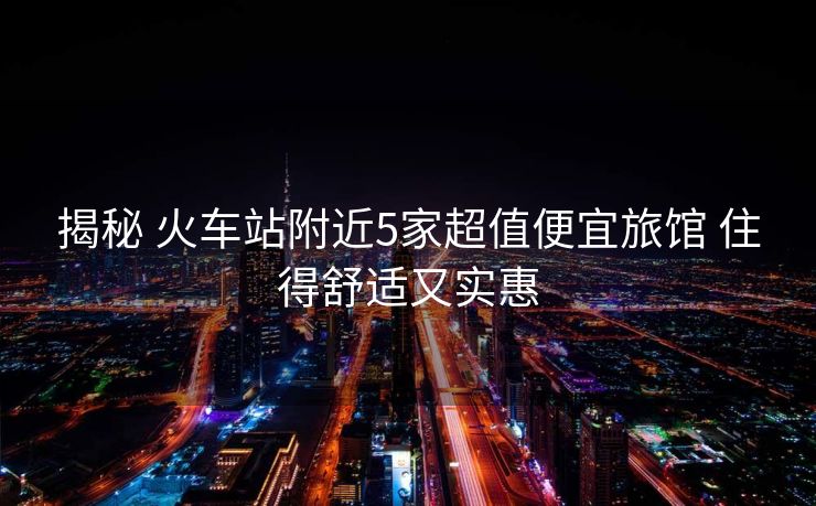揭秘 火車(chē)站附近5家超值便宜旅館 住得舒適又實(shí)惠