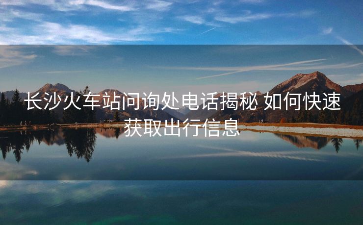 長(zhǎng)沙火車站問(wèn)詢處電話揭秘 如何快速獲取出行信息