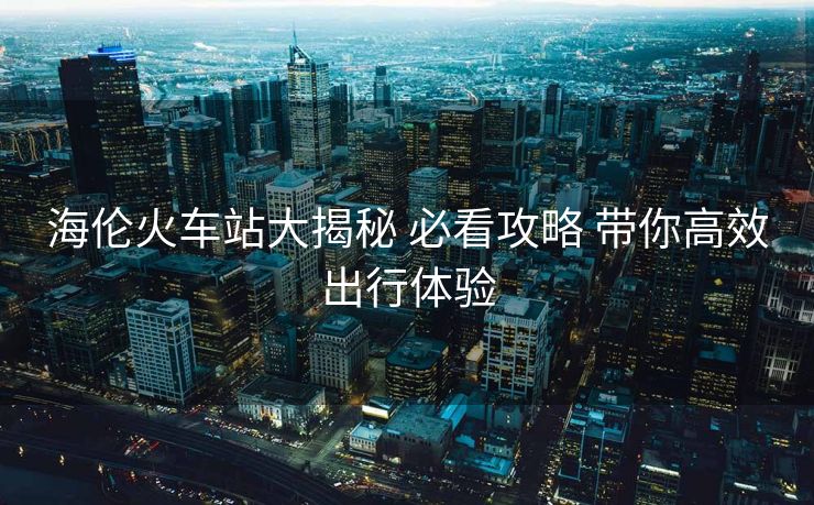 海倫火車站大揭秘 必看攻略 帶你高效出行體驗