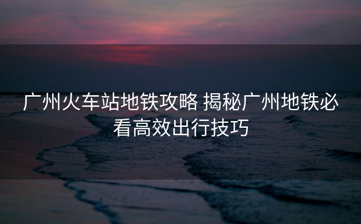 廣州火車站地鐵攻略 揭秘廣州地鐵必看高效出行技巧