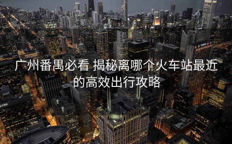 廣州番禺必看 揭秘離哪個火車站最近的高效出行攻略