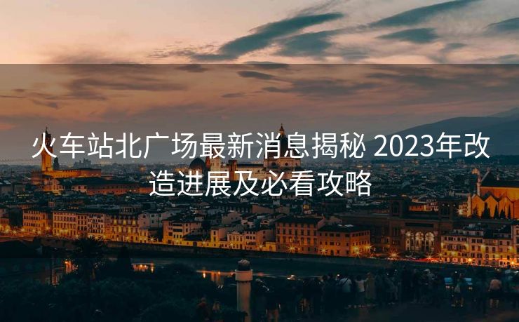 火車站北廣場最新消息揭秘 2023年改造進展及必看攻略