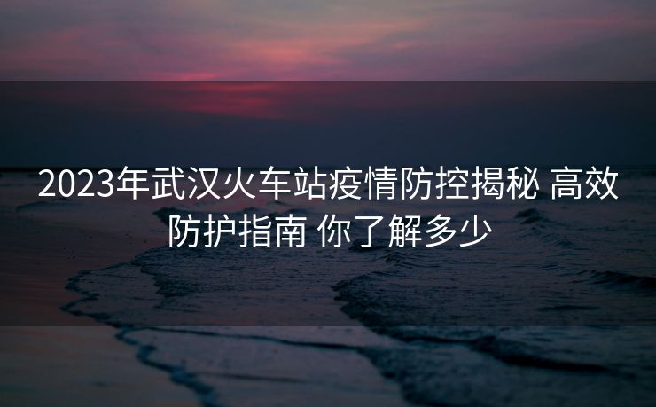 2023年武漢火車站疫情防控揭秘 高效防護(hù)指南 你了解多少