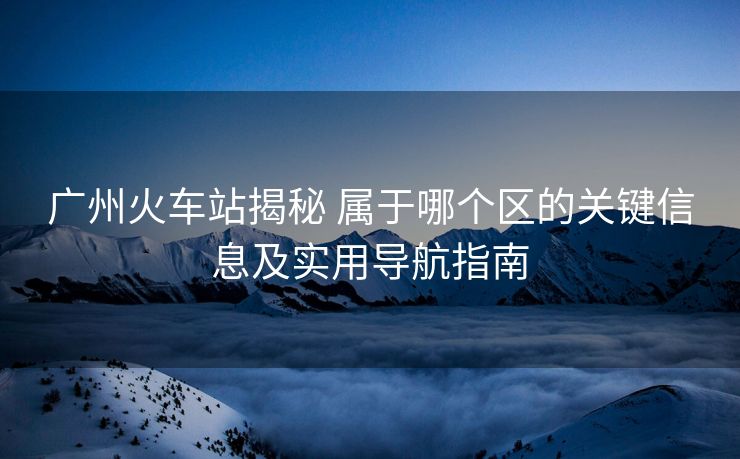 廣州火車(chē)站揭秘 屬于哪個(gè)區(qū)的關(guān)鍵信息及實(shí)用導(dǎo)航指南 廣州火車(chē)站揭秘 屬于哪個(gè)區(qū)的關(guān)鍵信息及實(shí)用導(dǎo)航指南