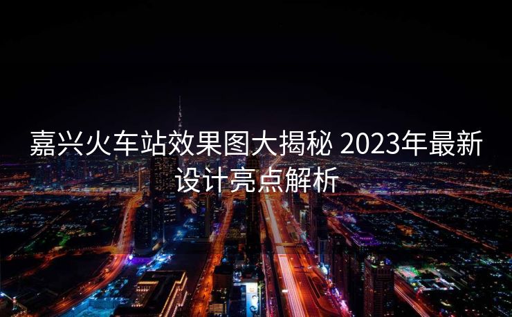 嘉興火車(chē)站效果圖大揭秘 2023年最新設(shè)計(jì)亮點(diǎn)解析