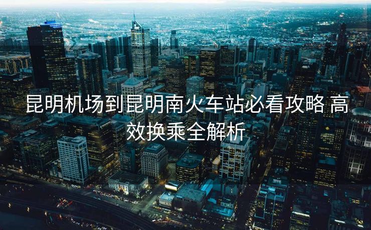 昆明機場到昆明南火車站必看攻略 高效換乘全解析