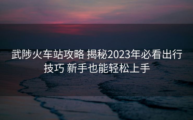 武陟火車站攻略 揭秘2023年必看出行技巧 新手也能輕松上手