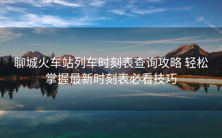 聊城火車站列車時刻表查詢攻略 輕松掌握最新時刻表必看技巧