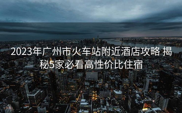 2023年廣州市火車站附近酒店攻略 揭秘5家必看高性價(jià)比住宿