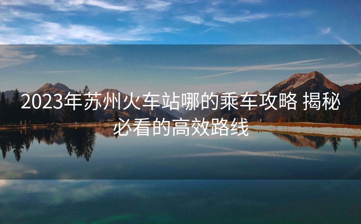 2023年蘇州火車站哪的乘車攻略 揭秘必看的高效路線