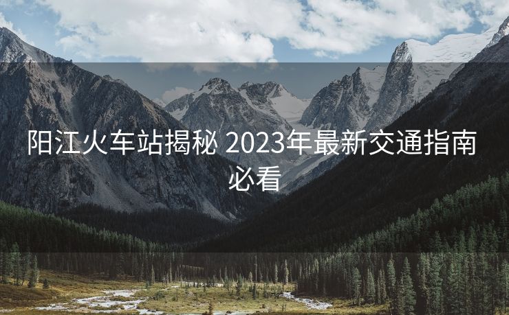 陽江火車站揭秘 2023年最新交通指南 必看