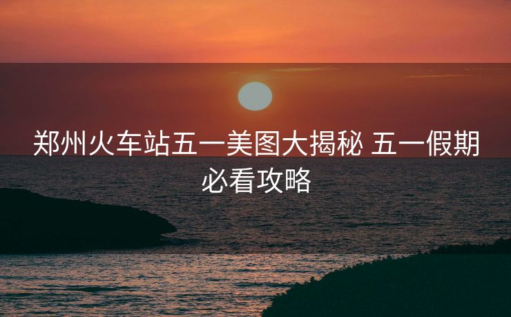 鄭州火車站五一美圖大揭秘 五一假期必看攻略