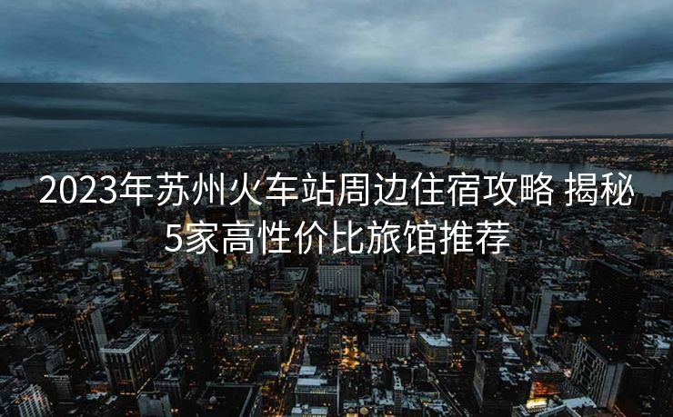 2023年蘇州火車站周邊住宿攻略 揭秘5家高性價(jià)比旅館推薦