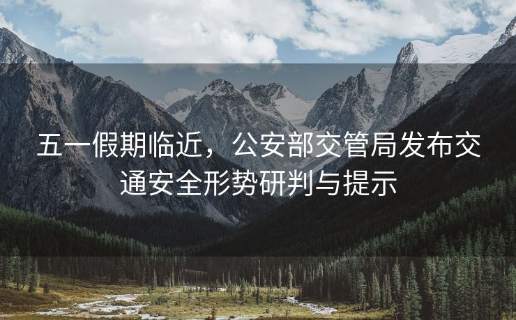五一假期臨近，公安部交管局發(fā)布交通安全形勢(shì)研判與提示