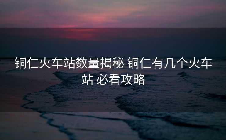 銅仁火車站數(shù)量揭秘 銅仁有幾個火車站 必看攻略