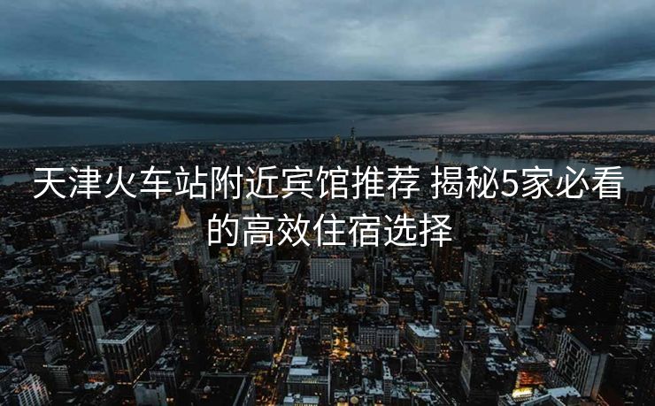 天津火車站附近賓館推薦 揭秘5家必看的高效住宿選擇