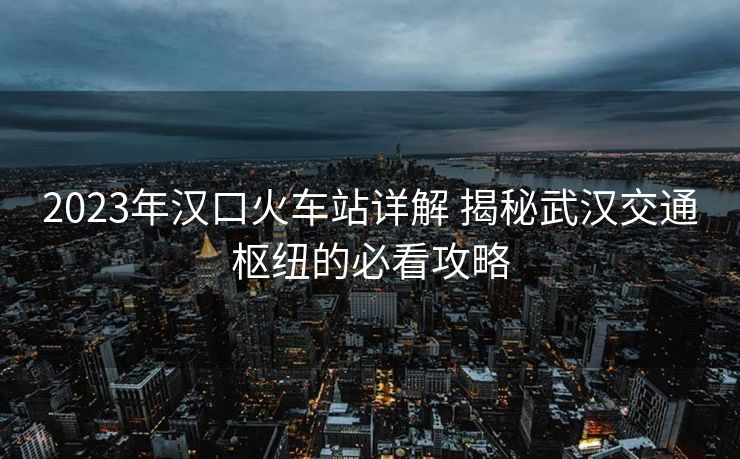 2023年漢口火車(chē)站詳解 揭秘武漢交通樞紐的必看攻略