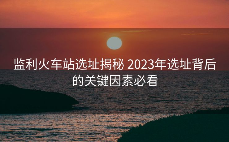 監(jiān)利火車站選址揭秘 2023年選址背后的關(guān)鍵因素必看