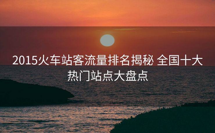 2015火車站客流量排名揭秘 全國十大熱門站點(diǎn)大盤點(diǎn)