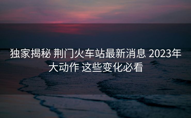 獨(dú)家揭秘 荊門火車站最新消息 2023年大動(dòng)作 這些變化必看