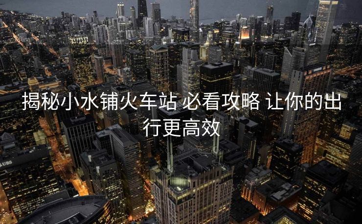 揭秘小水鋪火車(chē)站 必看攻略 讓你的出行更高效