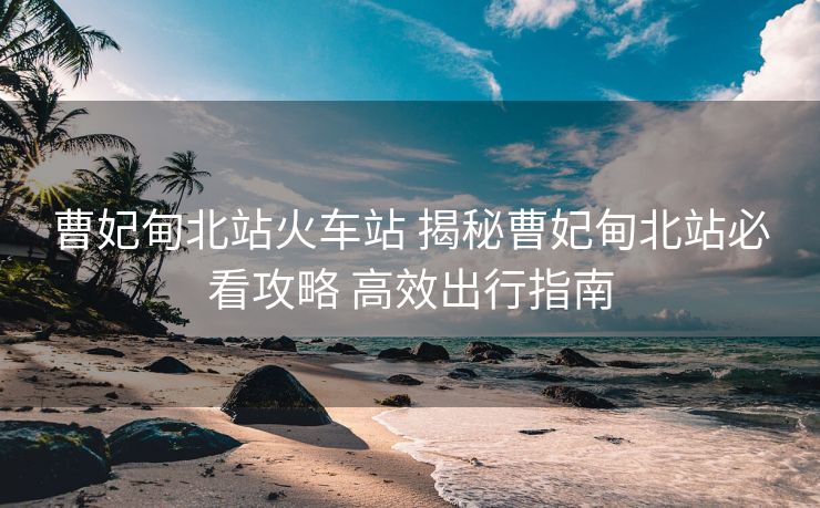 曹妃甸北站火車站 揭秘曹妃甸北站必看攻略 高效出行指南